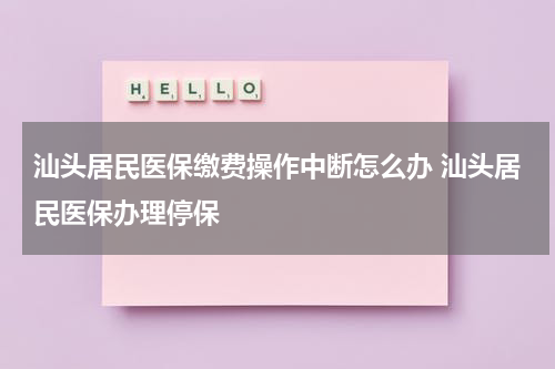 汕头居民医保缴费操作中断怎么办 汕头居民医保办理停保