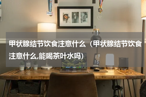 甲状腺结节饮食注意什么（甲状腺结节饮食注意什么,能喝茶叶水吗）