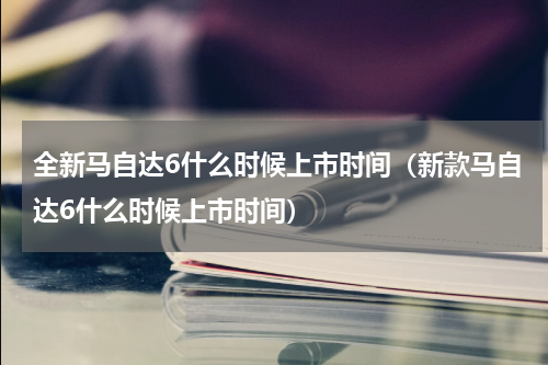 全新马自达6什么时候上市时间（新款马自达6什么时候上市时间）
