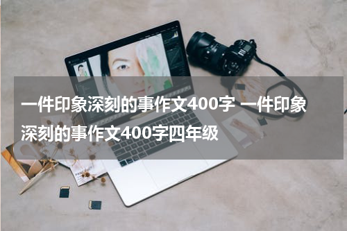 一件印象深刻的事作文400字 一件印象深刻的事作文400字四年级