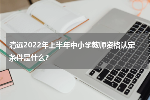 清远2022年上半年中小学教师资格认定条件是什么？