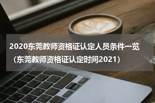 2020东莞教师资格证认定人员条件一览（东莞教师资格证认定时间2021）