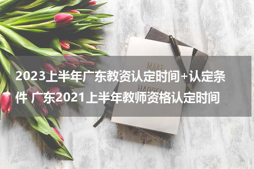 2023上半年广东教资认定时间+认定条件 广东2021上半年教师资格认定时间