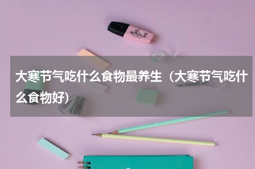 大寒节气吃什么食物最养生（大寒节气吃什么食物好）