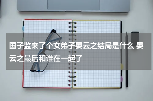 国子监来了个女弟子晏云之结局是什么 晏云之最后和谁在一起了