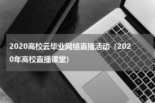 2020高校云毕业网络直播活动（2020年高校直播课堂）