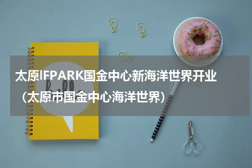 太原lFPARK国金中心新海洋世界开业（太原市国金中心海洋世界）