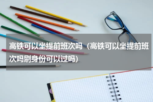 高铁可以坐提前班次吗（高铁可以坐提前班次吗刷身份可以过吗）