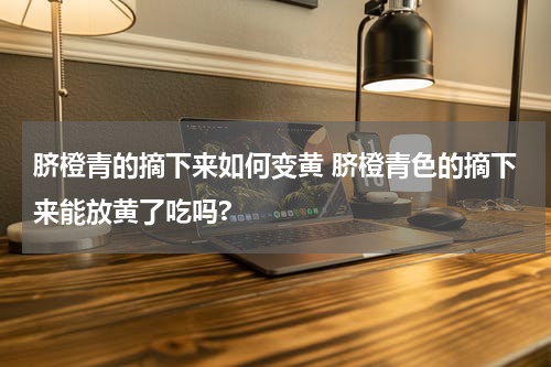 脐橙青的摘下来如何变黄 脐橙青色的摘下来能放黄了吃吗?