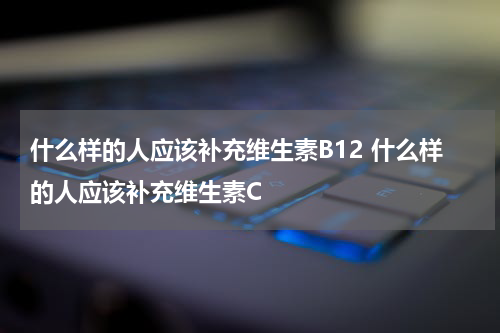 什么样的人应该补充维生素B12 什么样的人应该补充维生素C