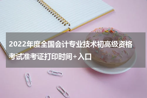 2022年度全国会计专业技术初高级资格考试准考证打印时间+入口