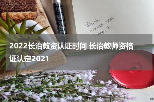 2022长治教资认证时间 长治教师资格证认定2021
