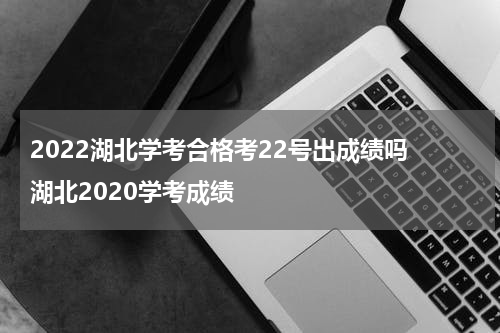 2022湖北学考合格考22号出成绩吗 湖北2020学考成绩