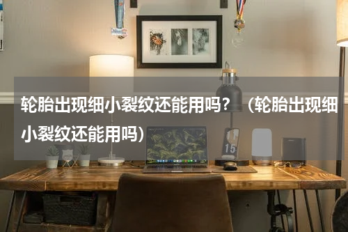 轮胎出现细小裂纹还能用吗？（轮胎出现细小裂纹还能用吗）