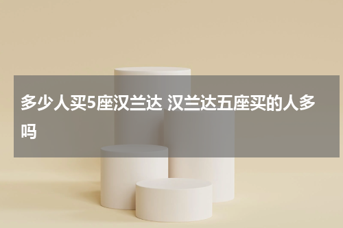 多少人买5座汉兰达 汉兰达五座买的人多吗