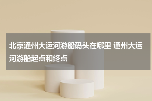 北京通州大运河游船码头在哪里 通州大运河游船起点和终点