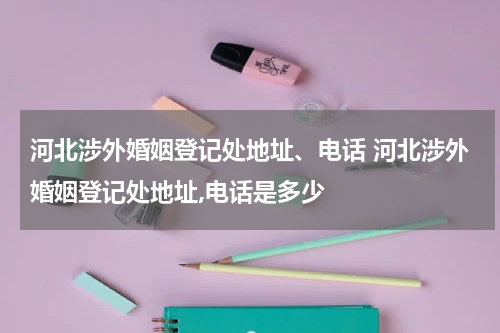 河北涉外婚姻登记处地址、电话 河北涉外婚姻登记处地址,电话是多少