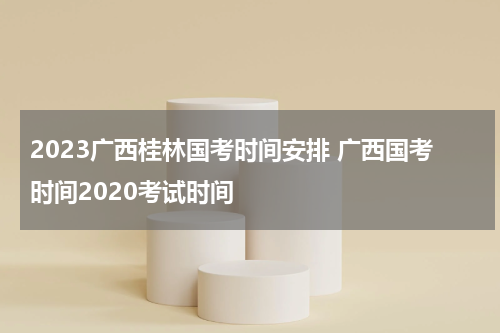 2023广西桂林国考时间安排 广西国考时间2020考试时间