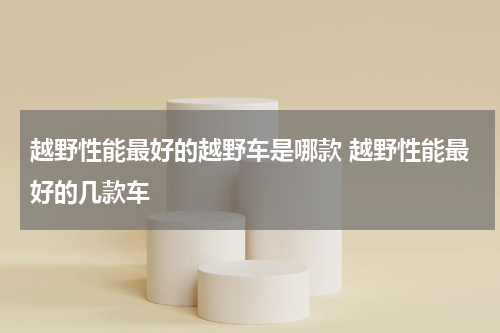 越野性能最好的越野车是哪款 越野性能最好的几款车
