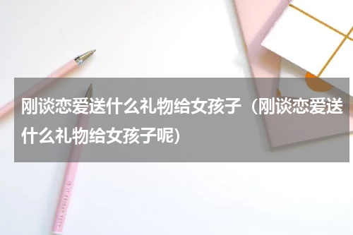 刚谈恋爱送什么礼物给女孩子（刚谈恋爱送什么礼物给女孩子呢）