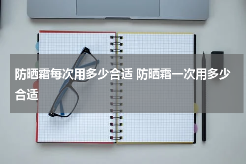 防晒霜每次用多少合适 防晒霜一次用多少合适