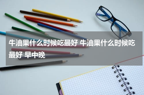 牛油果什么时候吃最好 牛油果什么时候吃最好 早中晚