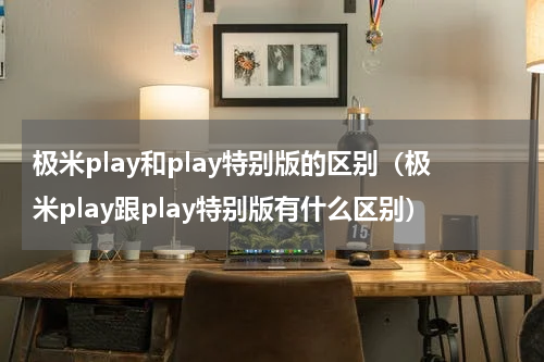 极米play和play特别版的区别（极米play跟play特别版有什么区别）