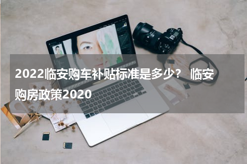 2022临安购车补贴标准是多少？ 临安购房政策2020