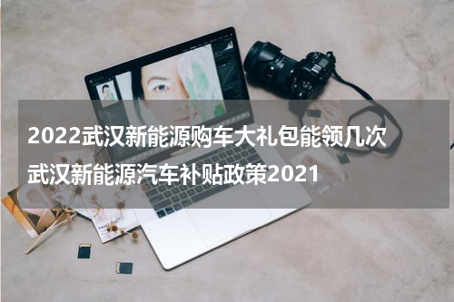 2022武汉新能源购车大礼包能领几次 武汉新能源汽车补贴政策2021