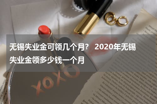 无锡失业金可领几个月？ 2020年无锡失业金领多少钱一个月