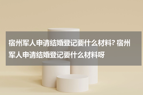 宿州军人申请结婚登记要什么材料? 宿州军人申请结婚登记要什么材料呀