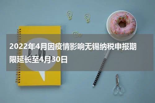 2022年4月因疫情影响无锡纳税申报期限延长至4月30日