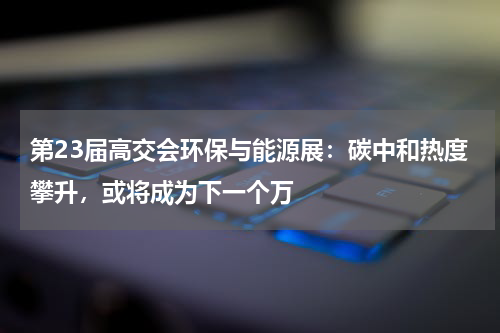 第23届高交会环保与能源展：碳中和热度攀升，或将成为下一个万