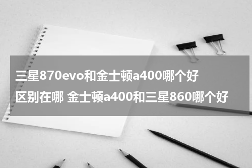 三星870evo和金士顿a400哪个好区别在哪 金士顿a400和三星860哪个好