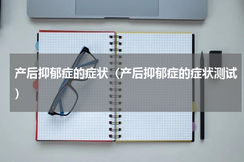 产后抑郁症的症状（产后抑郁症的症状测试）