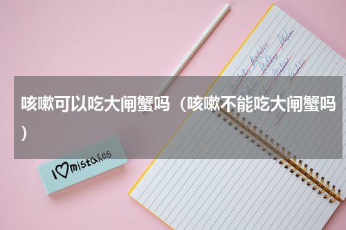 咳嗽可以吃大闸蟹吗（咳嗽不能吃大闸蟹吗）