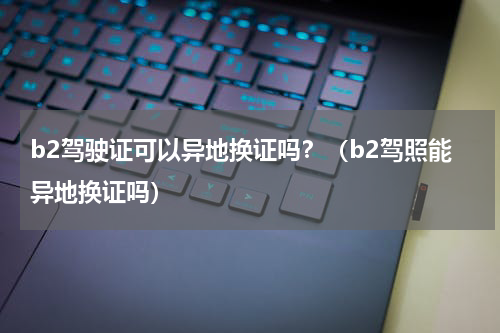 b2驾驶证可以异地换证吗？（b2驾照能异地换证吗）