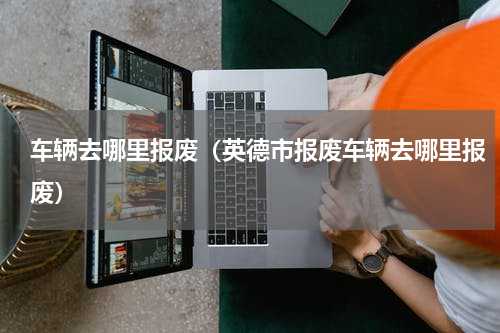 车辆去哪里报废（英德市报废车辆去哪里报废）