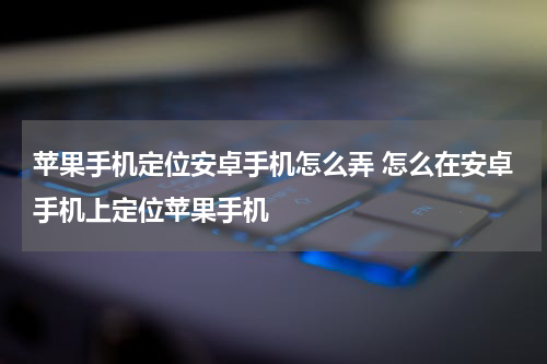 苹果手机定位安卓手机怎么弄 怎么在安卓手机上定位苹果手机
