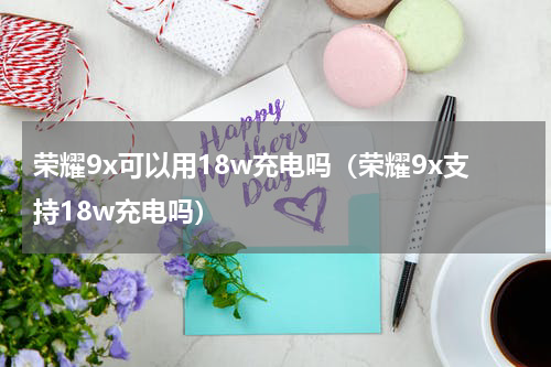 荣耀9x可以用18w充电吗（荣耀9x支持18w充电吗）