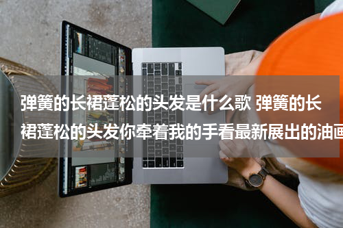 弹簧的长裙蓬松的头发是什么歌 弹簧的长裙蓬松的头发你牵着我的手看最新展出的油画