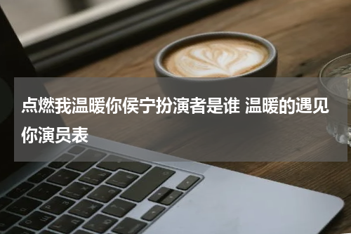 点燃我温暖你侯宁扮演者是谁 温暖的遇见你演员表