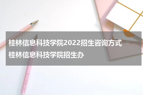 桂林信息科技学院2022招生咨询方式 桂林信息科技学院招生办