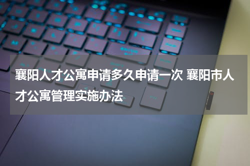 襄阳人才公寓申请多久申请一次 襄阳市人才公寓管理实施办法