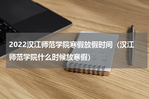 2022汉江师范学院寒假放假时间（汉江师范学院什么时候放寒假）