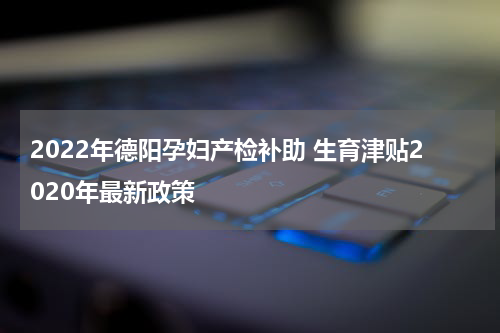 2022年德阳孕妇产检补助 生育津贴2020年最新政策