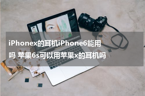 iPhonex的耳机iPhone6能用吗 苹果6s可以用苹果x的耳机吗
