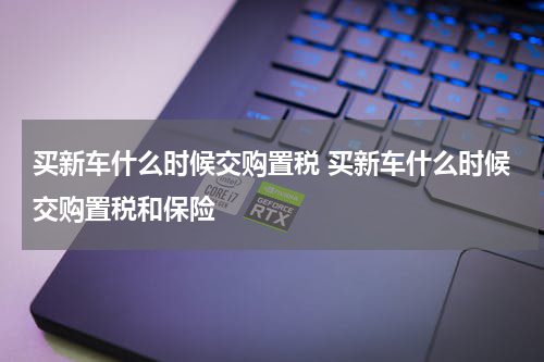买新车什么时候交购置税 买新车什么时候交购置税和保险