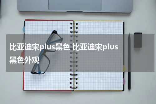 比亚迪宋plus黑色 比亚迪宋plus黑色外观