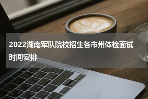 2022湖南军队院校招生各市州体检面试时间安排